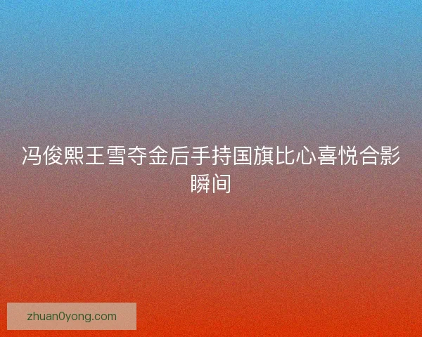 冯俊熙王雪夺金后手持国旗比心喜悦合影瞬间 冯俊熙王雪夺金后手持国旗比心喜悦合影瞬间