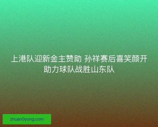 上港队迎新金主赞助 孙祥赛后喜笑颜开助力球队战胜山东队