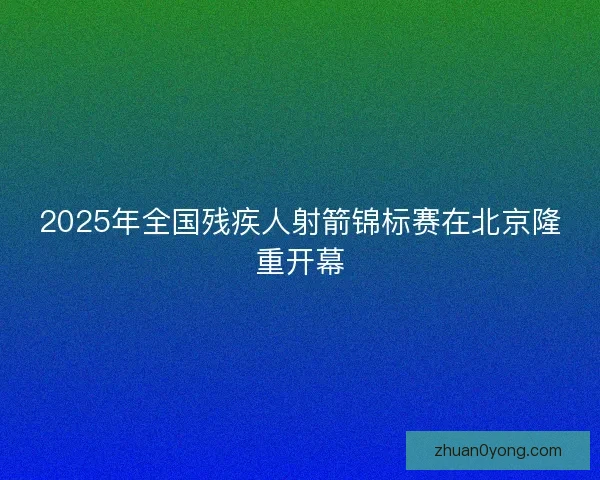 2025年全国残疾人射箭锦标赛在北京隆重开幕 2025年全国残疾人射箭锦标赛在北京隆重开幕
