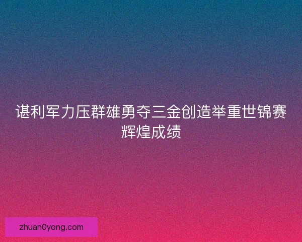 谌利军力压群雄勇夺三金创造举重世锦赛辉煌成绩