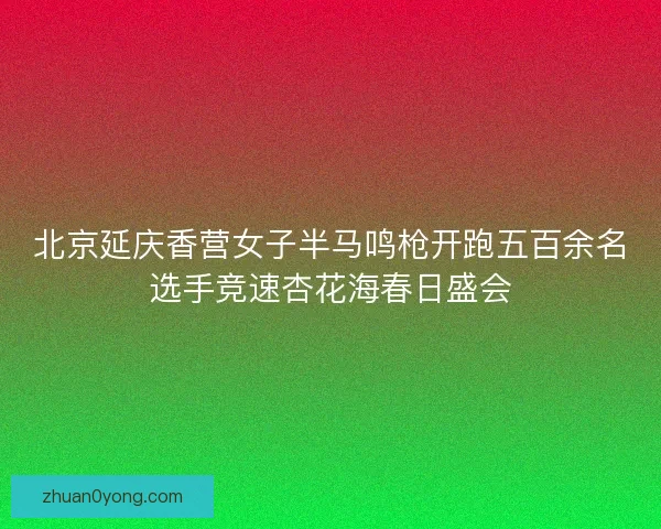 北京延庆香营女子半马鸣枪开跑五百余名选手竞速杏花海春日盛会
